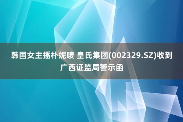 韩国女主播朴妮唛 皇氏集团(002329.SZ)收到广西证监局警示函
