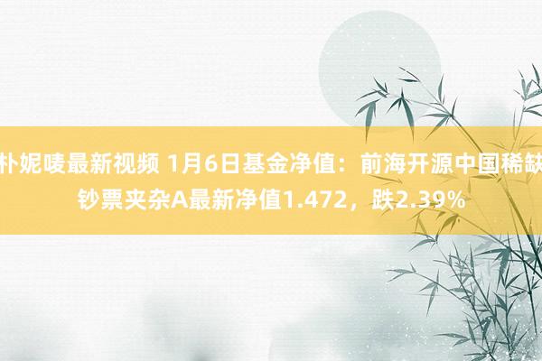 朴妮唛最新视频 1月6日基金净值：前海开源中国稀缺钞票夹杂A最新净值1.472，跌2.39%