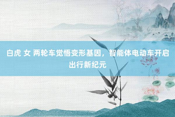 白虎 女 两轮车觉悟变形基因，智能体电动车开启出行新纪元