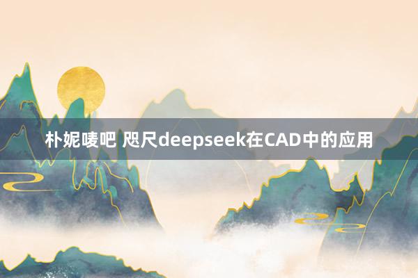 朴妮唛吧 咫尺deepseek在CAD中的应用