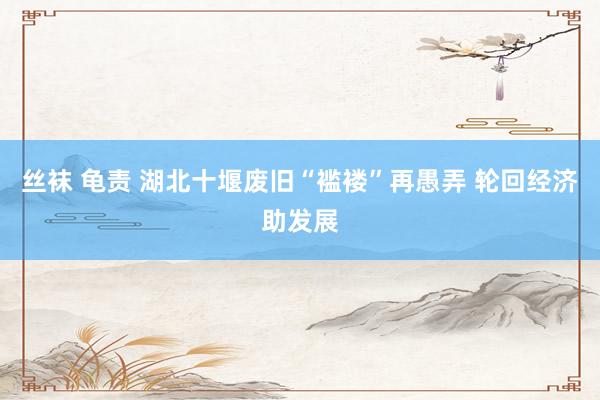 丝袜 龟责 湖北十堰废旧“褴褛”再愚弄 轮回经济助发展