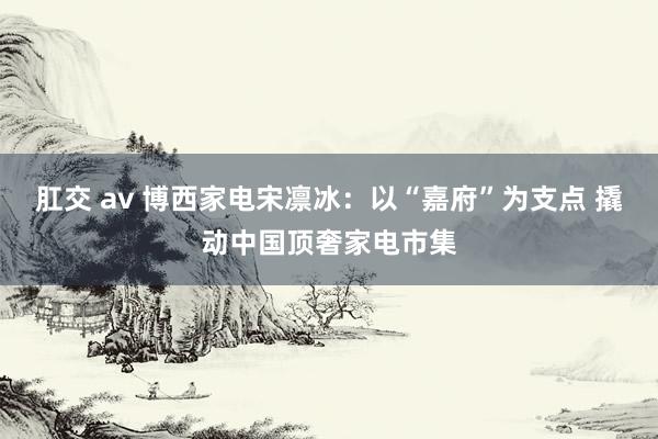 肛交 av 博西家电宋凛冰：以“嘉府”为支点 撬动中国顶奢家电市集