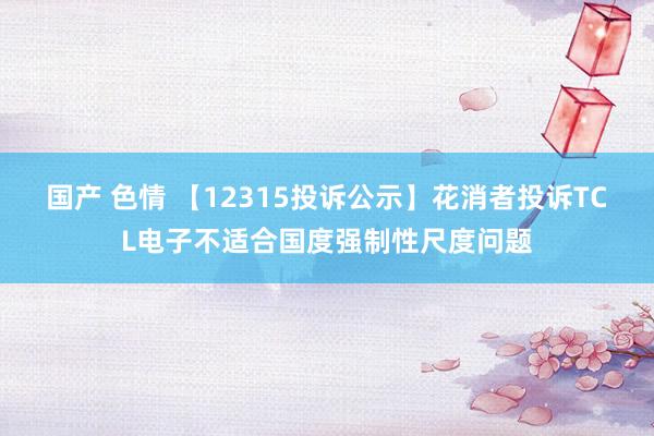 国产 色情 【12315投诉公示】花消者投诉TCL电子不适合国度强制性尺度问题