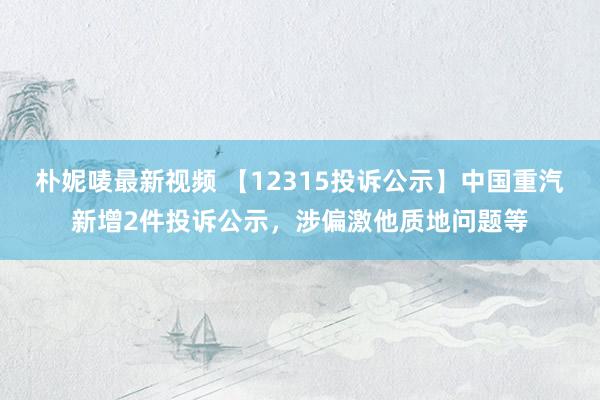 朴妮唛最新视频 【12315投诉公示】中国重汽新增2件投诉公示，涉偏激他质地问题等