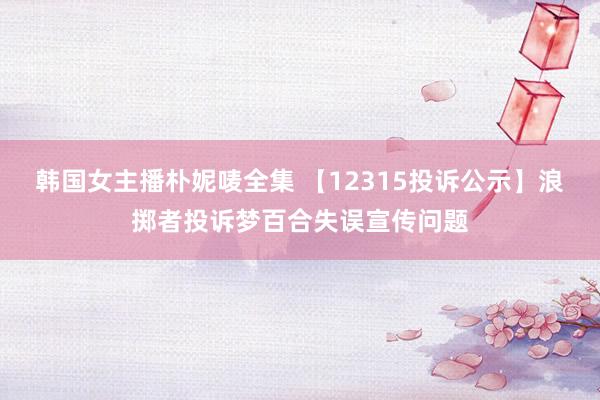 韩国女主播朴妮唛全集 【12315投诉公示】浪掷者投诉梦百合失误宣传问题