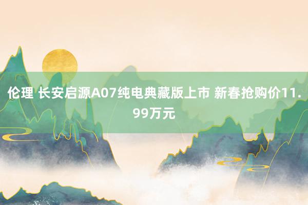 伦理 长安启源A07纯电典藏版上市 新春抢购价11.99万元