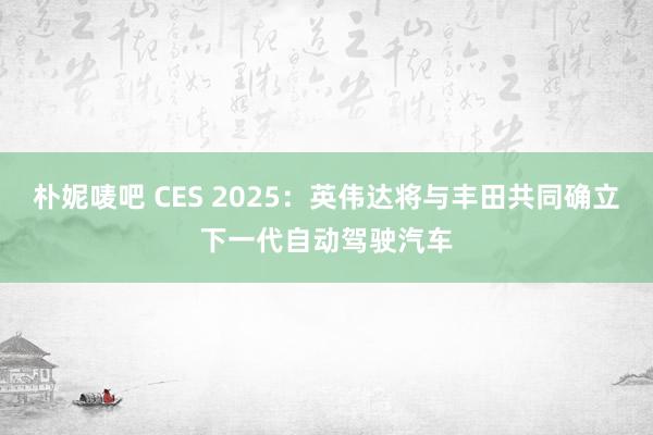 朴妮唛吧 CES 2025：英伟达将与丰田共同确立下一代自动驾驶汽车