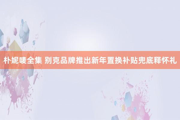 朴妮唛全集 别克品牌推出新年置换补贴兜底释怀礼
