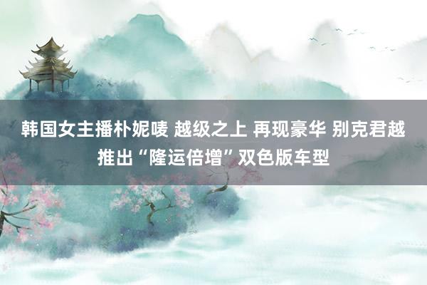 韩国女主播朴妮唛 越级之上 再现豪华 别克君越推出“隆运倍增”双色版车型