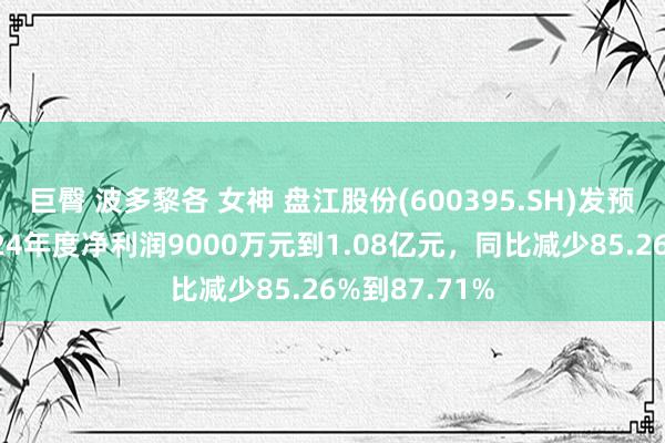 巨臀 波多黎各 女神 盘江股份(600395.SH)发预亏，瞻望2024年度净利润9000万元到1.08亿元，同比减少85.26%到87.71%