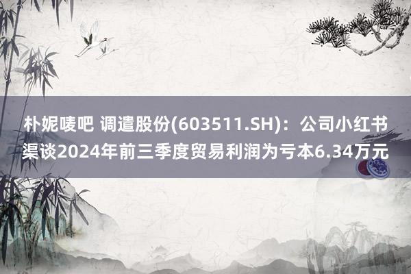 朴妮唛吧 调遣股份(603511.SH)：公司小红书渠谈2024年前三季度贸易利润为亏本6.34万元