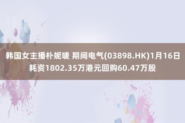 韩国女主播朴妮唛 期间电气(03898.HK)1月16日耗资1802.35万港元回购60.47万股
