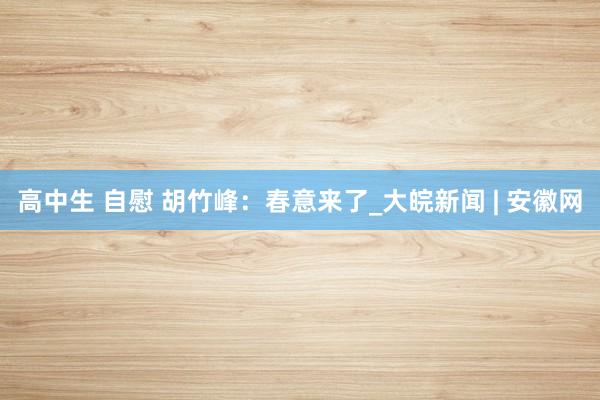 高中生 自慰 胡竹峰：春意来了_大皖新闻 | 安徽网
