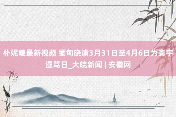朴妮唛最新视频 缅甸晓谕3月31日至4月6日为寰宇漫骂日_大皖新闻 | 安徽网