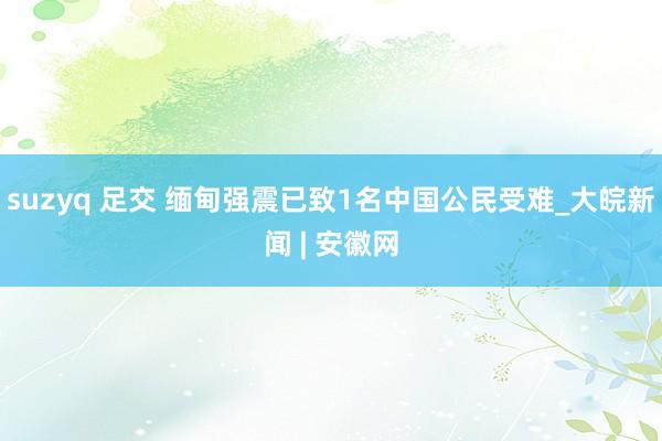 suzyq 足交 缅甸强震已致1名中国公民受难_大皖新闻 | 安徽网