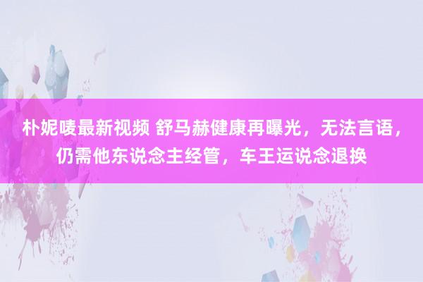 朴妮唛最新视频 舒马赫健康再曝光，无法言语，仍需他东说念主经管，车王运说念退换