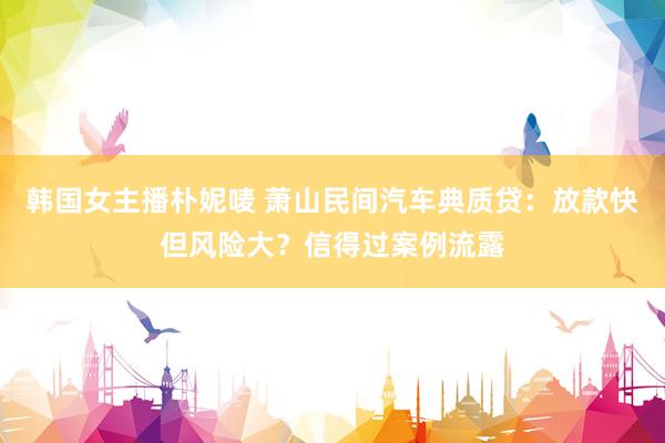 韩国女主播朴妮唛 萧山民间汽车典质贷：放款快但风险大？信得过案例流露