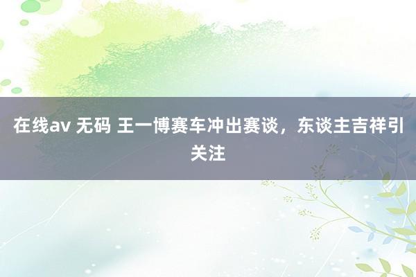 在线av 无码 王一博赛车冲出赛谈，东谈主吉祥引关注