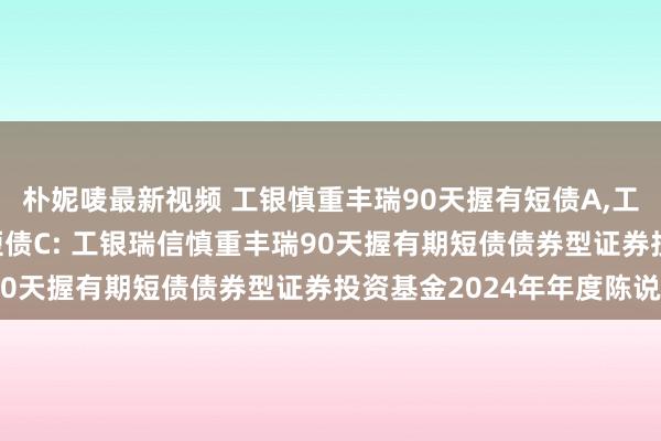 朴妮唛最新视频 工银慎重丰瑞90天握有短债A,工银慎重丰瑞90天握有短债C: 工银瑞信慎重丰瑞90天握有期短债债券型证券投资基金2024年年度陈说