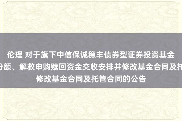 伦理 对于旗下中信保诚稳丰债券型证券投资基金加多D类基金份额、解救申购赎回资金交收安排并修改基金合同及托管合同的公告