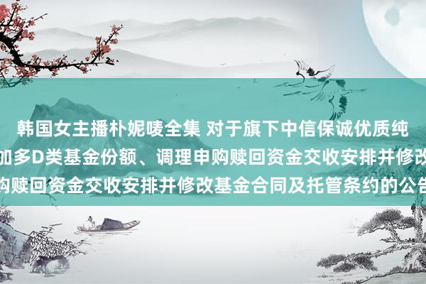 韩国女主播朴妮唛全集 对于旗下中信保诚优质纯债债券型证券投资基金加多D类基金份额、调理申购赎回资金交收安排并修改基金合同及托管条约的公告