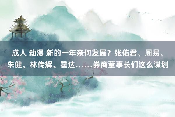 成人 动漫 新的一年奈何发展？张佑君、周易、朱健、林传辉、霍达……券商董事长们这么谋划