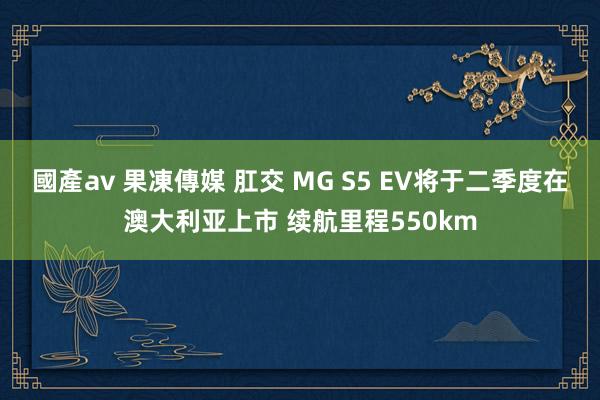 國產av 果凍傳媒 肛交 MG S5 EV将于二季度在澳大利亚上市 续航里程550km