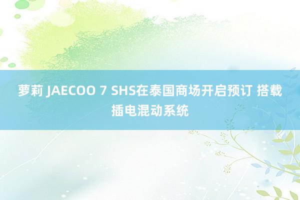 萝莉 JAECOO 7 SHS在泰国商场开启预订 搭载插电混动系统