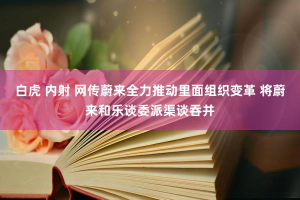 白虎 内射 网传蔚来全力推动里面组织变革 将蔚来和乐谈委派渠谈吞并