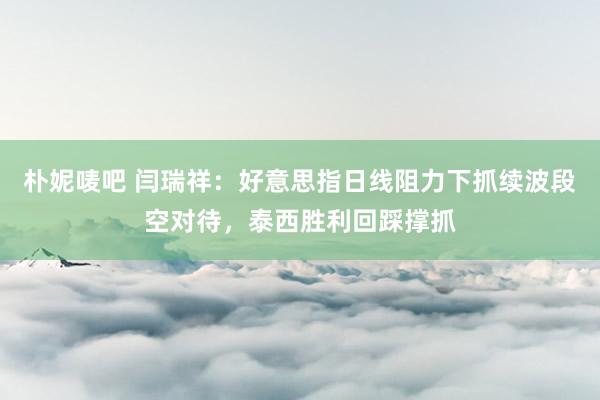 朴妮唛吧 闫瑞祥：好意思指日线阻力下抓续波段空对待，泰西胜利回踩撑抓