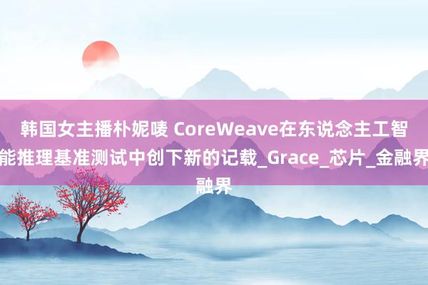 韩国女主播朴妮唛 CoreWeave在东说念主工智能推理基准测试中创下新的记载_Grace_芯片_金融界