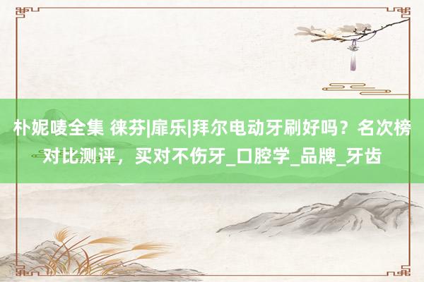 朴妮唛全集 徕芬|扉乐|拜尔电动牙刷好吗？名次榜对比测评，买对不伤牙_口腔学_品牌_牙齿