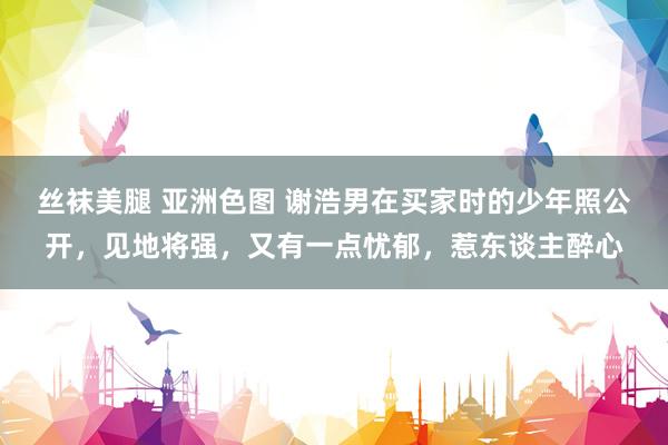 丝袜美腿 亚洲色图 谢浩男在买家时的少年照公开，见地将强，又有一点忧郁，惹东谈主醉心