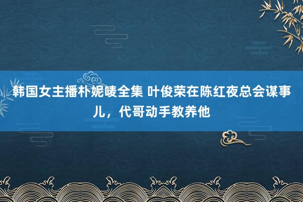 韩国女主播朴妮唛全集 叶俊荣在陈红夜总会谋事儿，代哥动手教养他