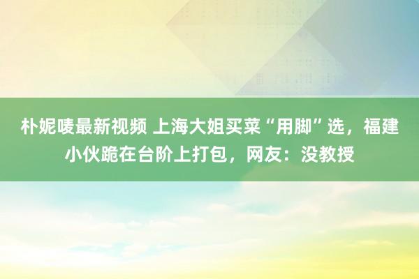 朴妮唛最新视频 上海大姐买菜“用脚”选，福建小伙跪在台阶上打包，网友：没教授