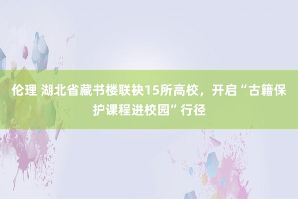 伦理 湖北省藏书楼联袂15所高校，开启“古籍保护课程进校园”行径