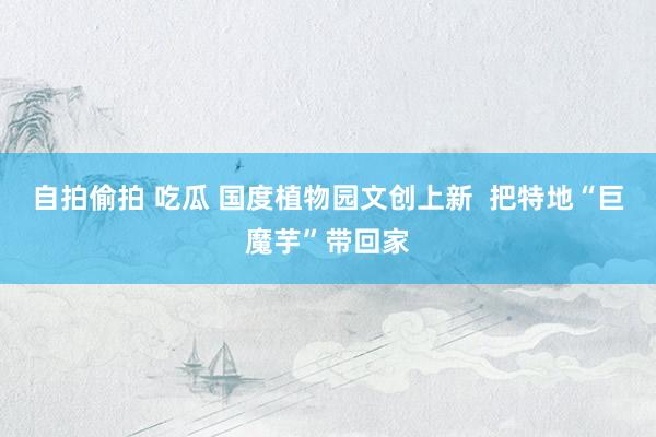 自拍偷拍 吃瓜 国度植物园文创上新  把特地“巨魔芋”带回家