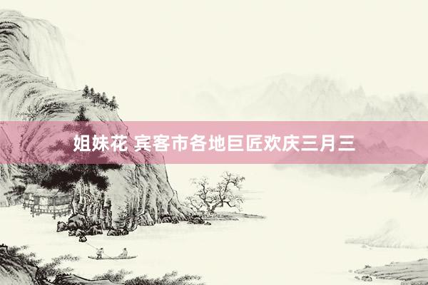 姐妹花 宾客市各地巨匠欢庆三月三