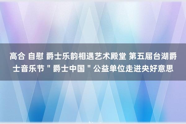 高合 自慰 爵士乐韵相遇艺术殿堂 第五届台湖爵士音乐节＂爵士中国＂公益单位走进央好意思