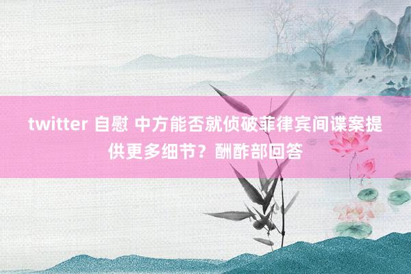 twitter 自慰 中方能否就侦破菲律宾间谍案提供更多细节？酬酢部回答