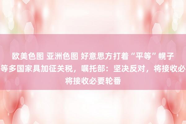 欧美色图 亚洲色图 好意思方打着“平等”幌子对中国等多国家具加征关税，嘱托部：坚决反对，将接收必要轮番