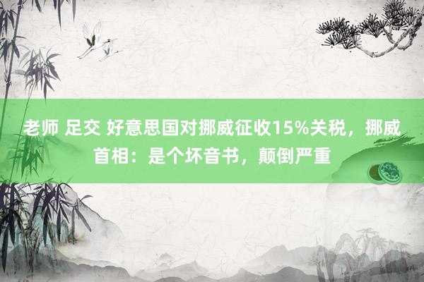 老师 足交 好意思国对挪威征收15%关税，挪威首相：是个坏音书，颠倒严重