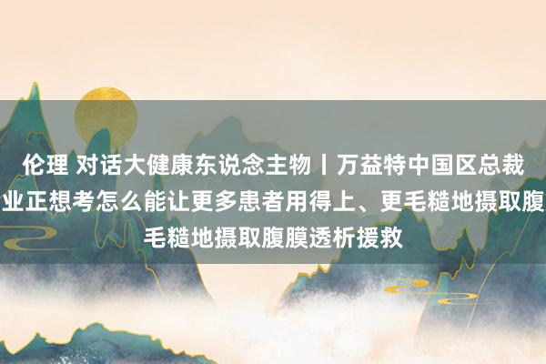 伦理 对话大健康东说念主物丨万益特中国区总裁王高芳：企业正想考怎么能让更多患者用得上、更毛糙地摄取腹膜透析援救