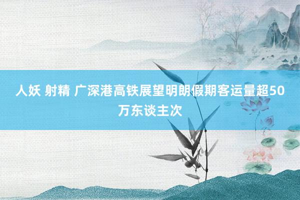 人妖 射精 广深港高铁展望明朗假期客运量超50万东谈主次