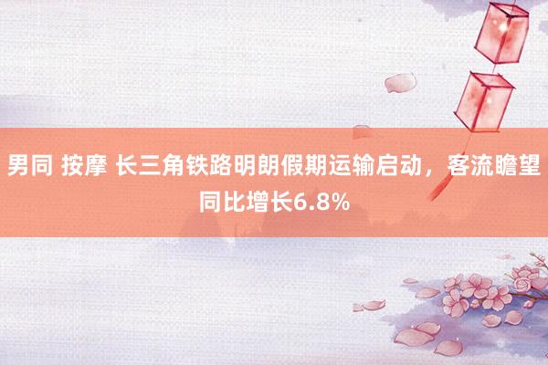 男同 按摩 长三角铁路明朗假期运输启动，客流瞻望同比增长6.8%