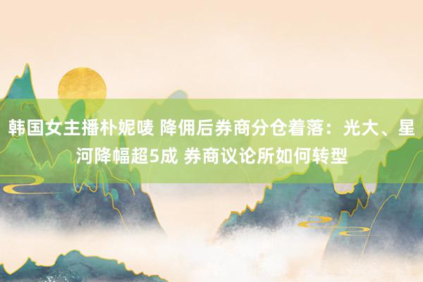 韩国女主播朴妮唛 降佣后券商分仓着落：光大、星河降幅超5成 券商议论所如何转型