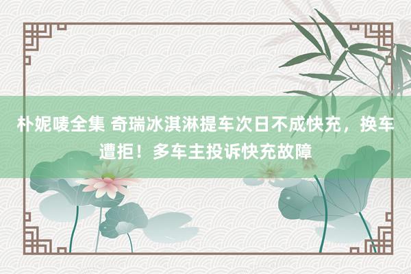 朴妮唛全集 奇瑞冰淇淋提车次日不成快充，换车遭拒！多车主投诉快充故障