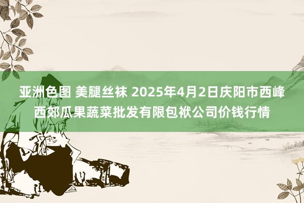 亚洲色图 美腿丝袜 2025年4月2日庆阳市西峰西郊瓜果蔬菜批发有限包袱公司价钱行情