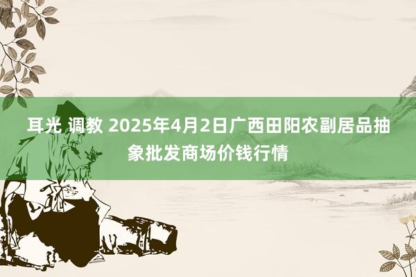 耳光 调教 2025年4月2日广西田阳农副居品抽象批发商场价钱行情