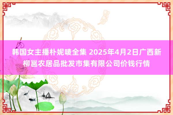 韩国女主播朴妮唛全集 2025年4月2日广西新柳邕农居品批发市集有限公司价钱行情